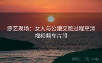 综艺现场：女人与公狍交酡过程高清视频翻车片段