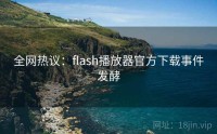 全网热议：flash播放器官方下载事件发酵