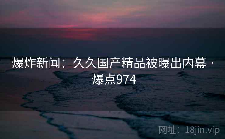 爆炸新闻:久久国产精品被曝出内幕 · 爆点974 爆炸新闻:久久国产精品被曝出内幕 · 爆点974