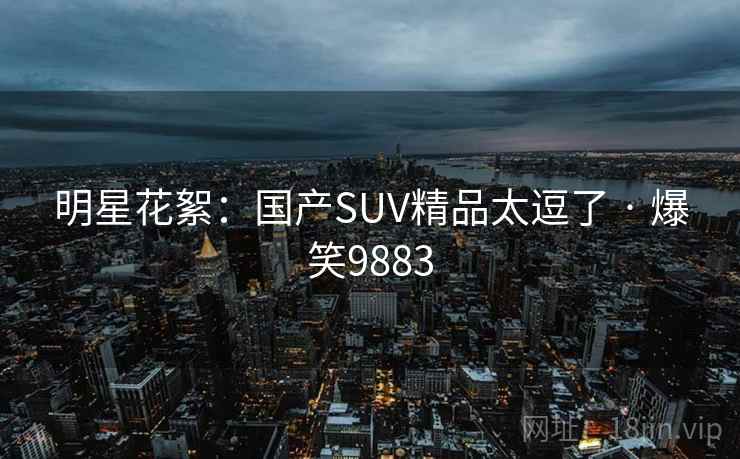 明星花絮:国产SUV精品太逗了 · 爆笑9883 明星花絮:国产SUV精品太逗了 · 爆笑9883
