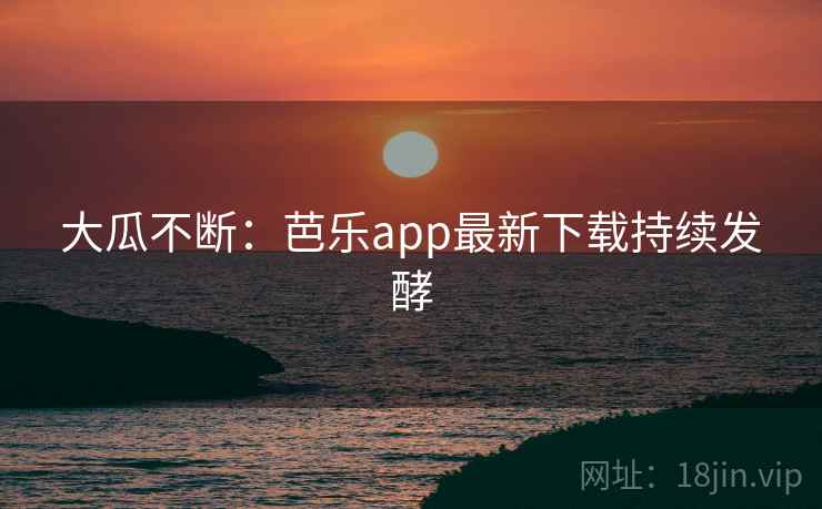 大瓜不断：芭乐app最新下载持续发酵