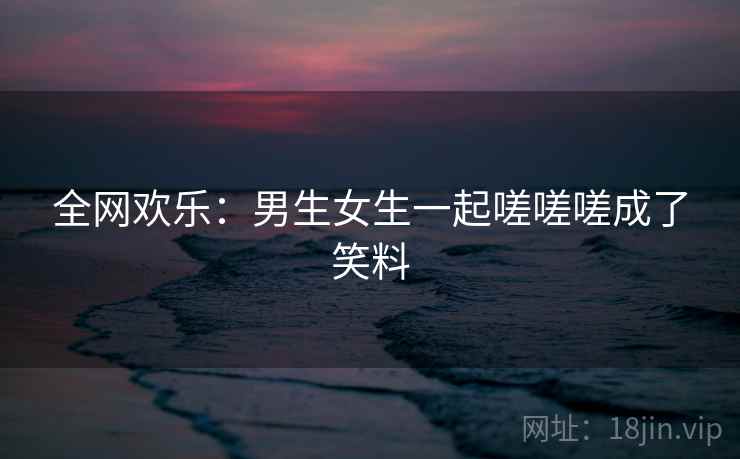 全网欢乐：男生女生一起嗟嗟嗟成了笑料