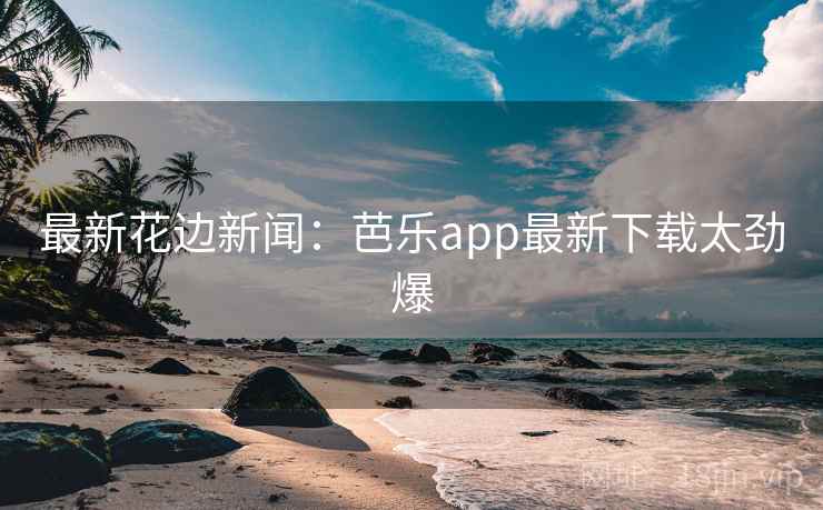 最新花边新闻：芭乐app最新下载太劲爆