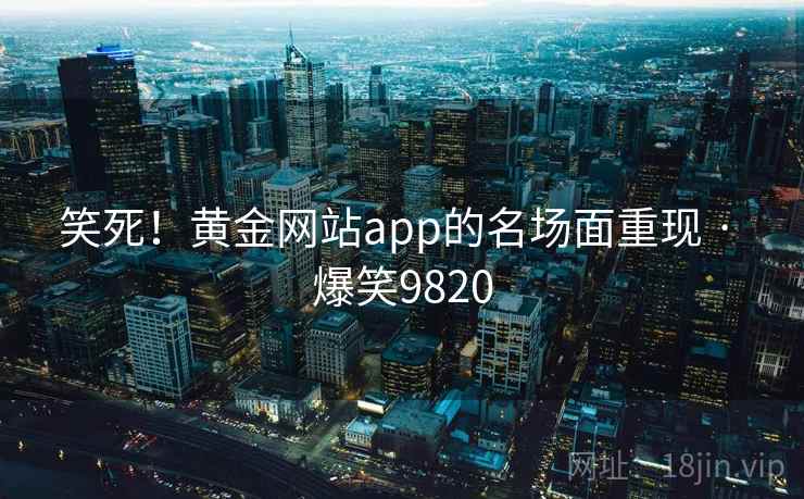 笑死！黄金网站app的名场面重现 · 爆笑9820