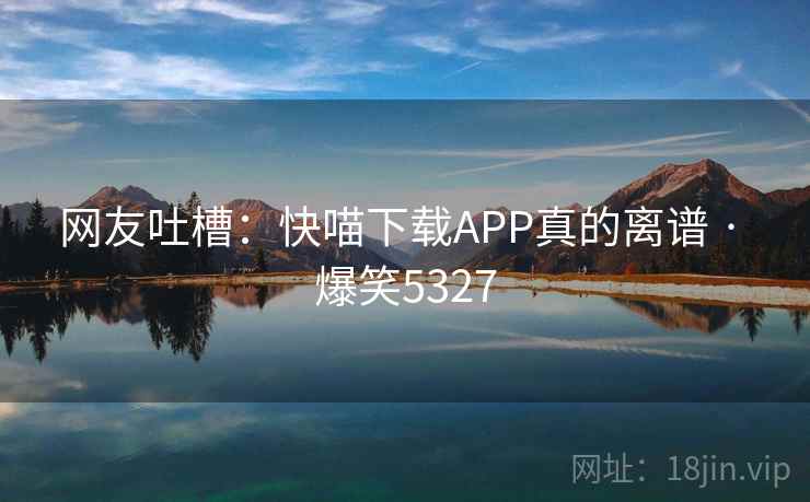网友吐槽：快喵下载APP真的离谱 · 爆笑5327