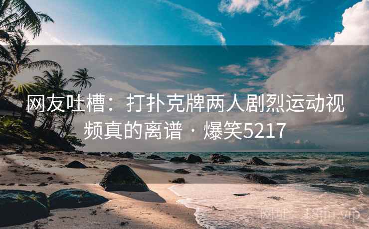网友吐槽:打扑克牌两人剧烈运动视频真的离谱 · 爆笑5217 网友吐槽:打扑克牌两人剧烈运动视频真的离谱 · 爆笑5217